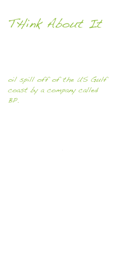 
THink About It 

You may have heard in the news over the last month about a devastating 
oil spill off of the US Gulf coast by a company called BP.  Follow this link to find out what happened along with some of the short term and long term effects this will have on the environment.  There is also a ‘live’ camera to view what is happening 5000 feet below the ocean’s surface. Although it unknown scientists believe over 100,000 barrels per day is leaking into the ocean.  If you want to see what that would look like if it happen in our home - Click here to see!